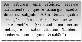 Caixa de texto: Ao saborear uma refeição, sabe-se nitidamente o que é amargo, azedo, doce ou salgado. Além dessas quatro sensações básicas é possível sentir o sabor metálico (produzido por certos metais) e o sabor alcalino (também conhecido como “gosto de sabão”).